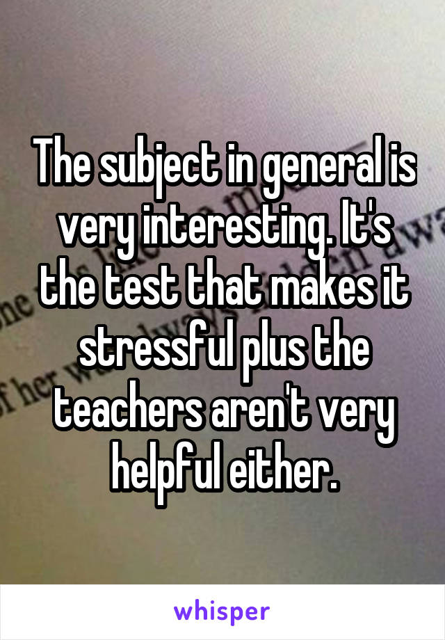 The subject in general is very interesting. It's the test that makes it stressful plus the teachers aren't very helpful either.