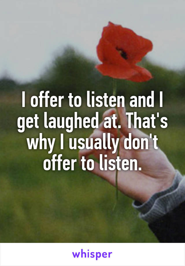 I offer to listen and I get laughed at. That's why I usually don't offer to listen.