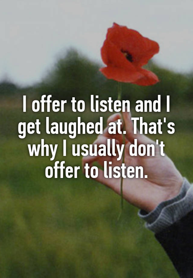 I offer to listen and I get laughed at. That's why I usually don't offer to listen.