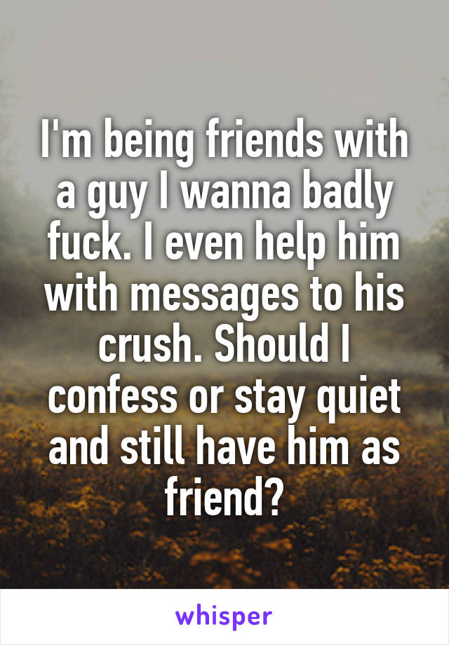 I'm being friends with a guy I wanna badly fuck. I even help him with messages to his crush. Should I confess or stay quiet and still have him as friend?