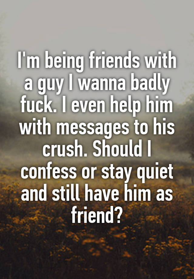 I'm being friends with a guy I wanna badly fuck. I even help him with messages to his crush. Should I confess or stay quiet and still have him as friend?