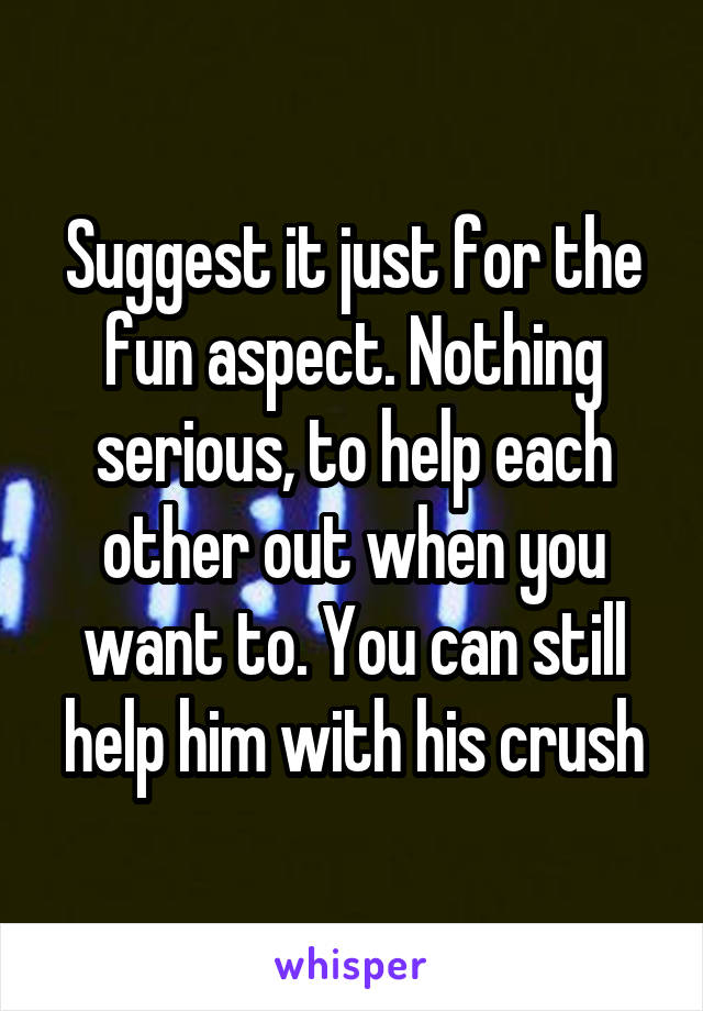 Suggest it just for the fun aspect. Nothing serious, to help each other out when you want to. You can still help him with his crush