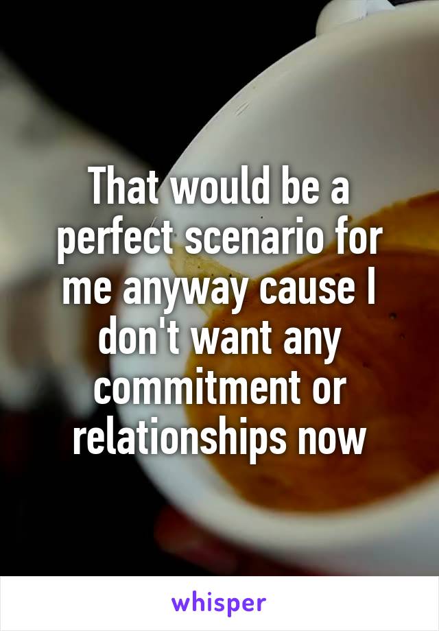 That would be a perfect scenario for me anyway cause I don't want any commitment or relationships now