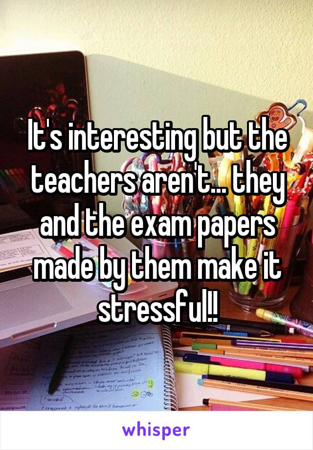 It's interesting but the teachers aren't... they and the exam papers made by them make it stressful!!