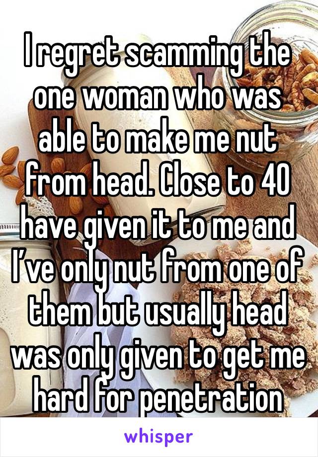 I regret scamming the one woman who was able to make me nut from head. Close to 40 have given it to me and I’ve only nut from one of them but usually head was only given to get me hard for penetration