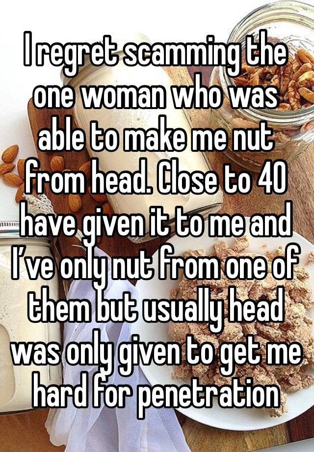 I regret scamming the one woman who was able to make me nut from head. Close to 40 have given it to me and I’ve only nut from one of them but usually head was only given to get me hard for penetration