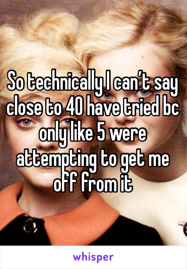 So technically I can’t say close to 40 have tried bc only like 5 were attempting to get me off from it 