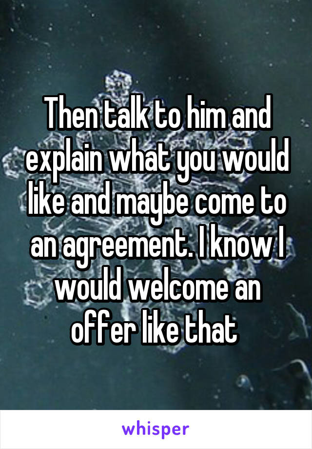 Then talk to him and explain what you would like and maybe come to an agreement. I know I would welcome an offer like that 