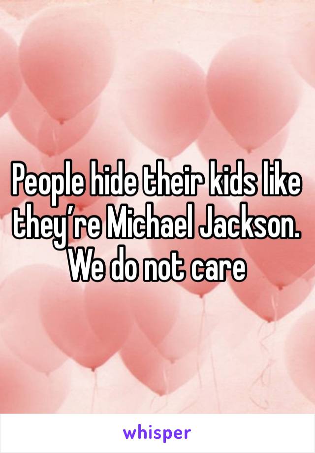 People hide their kids like they’re Michael Jackson. We do not care 