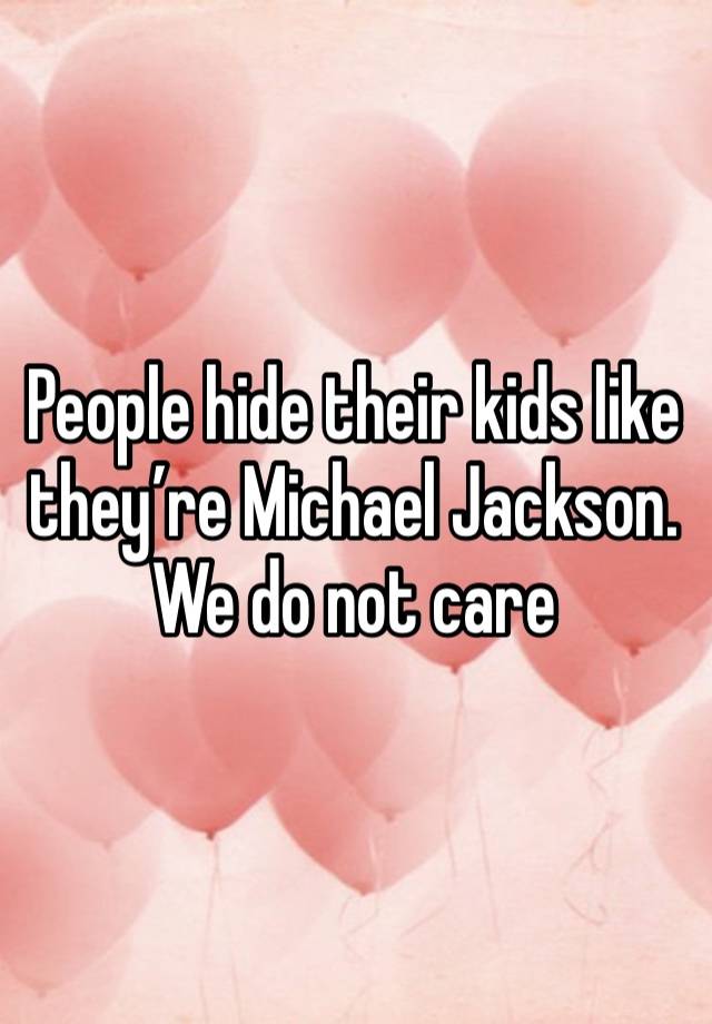 People hide their kids like they’re Michael Jackson. We do not care 