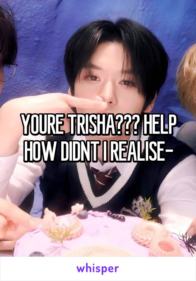 YOURE TRISHA??? HELP HOW DIDNT I REALISE-