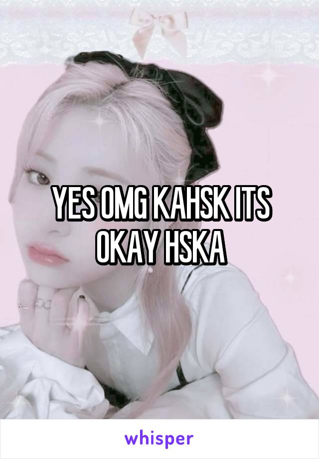 YES OMG KAHSK ITS OKAY HSKA