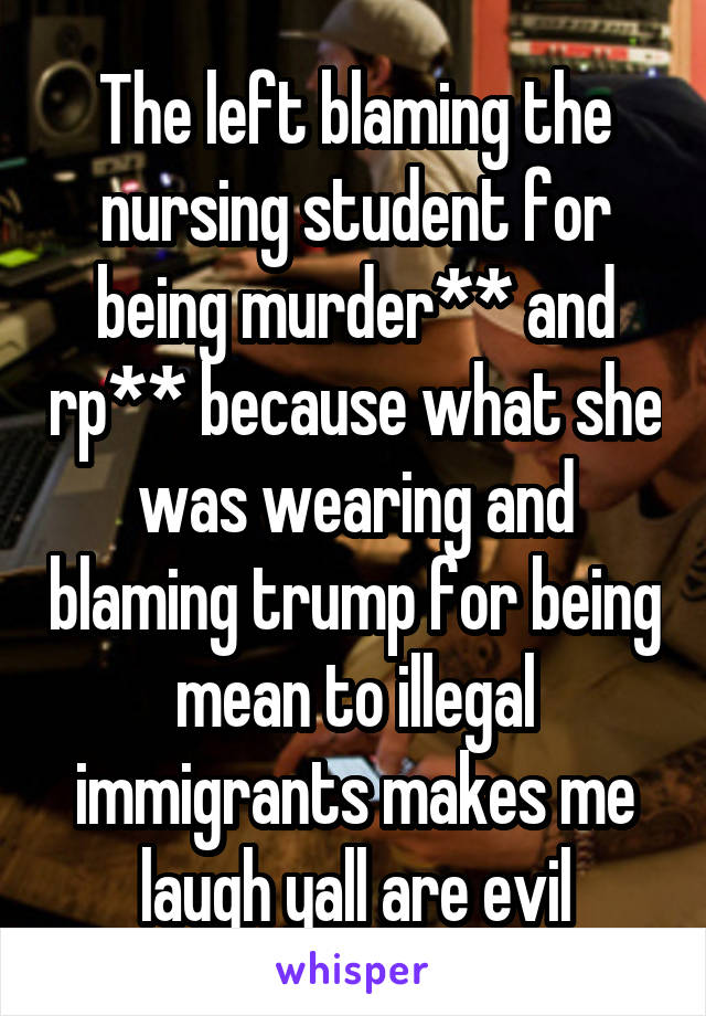 The left blaming the nursing student for being murder** and rp** because what she was wearing and blaming trump for being mean to illegal immigrants makes me laugh yall are evil