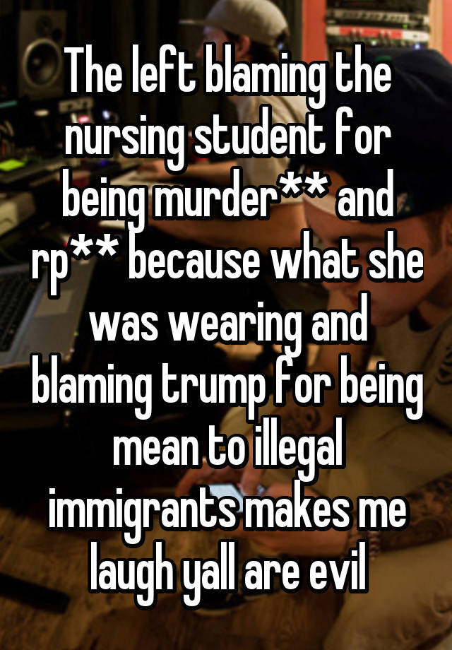 The left blaming the nursing student for being murder** and rp** because what she was wearing and blaming trump for being mean to illegal immigrants makes me laugh yall are evil