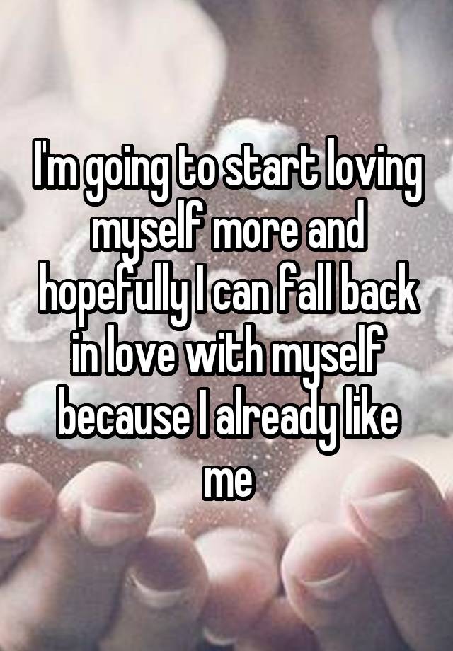 I'm going to start loving myself more and hopefully I can fall back in love with myself because I already like me