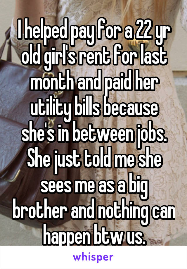 I helped pay for a 22 yr old girl's rent for last month and paid her utility bills because she's in between jobs.
She just told me she sees me as a big brother and nothing can happen btw us.