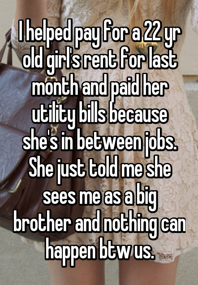 I helped pay for a 22 yr old girl's rent for last month and paid her utility bills because she's in between jobs.
She just told me she sees me as a big brother and nothing can happen btw us.