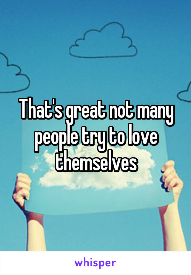 That's great not many people try to love themselves