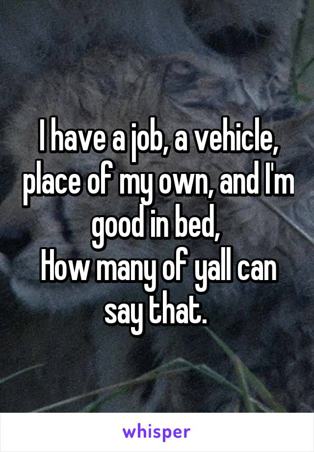 I have a job, a vehicle, place of my own, and I'm good in bed, 
How many of yall can say that. 