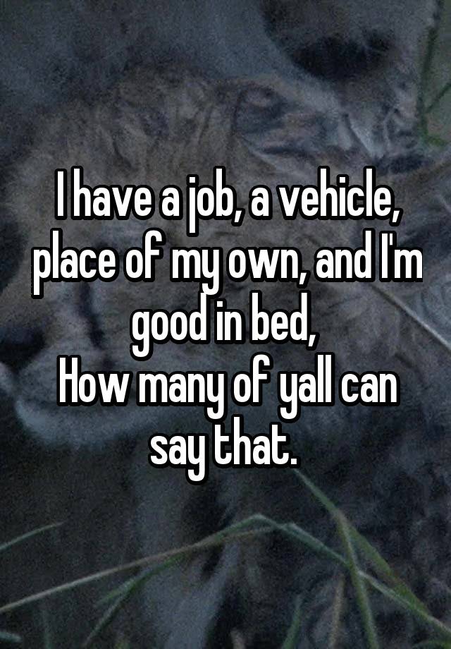 I have a job, a vehicle, place of my own, and I'm good in bed, 
How many of yall can say that. 