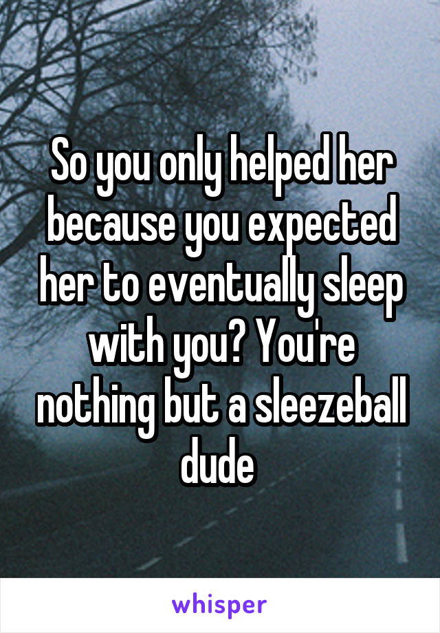 So you only helped her because you expected her to eventually sleep with you? You're nothing but a sleezeball dude 