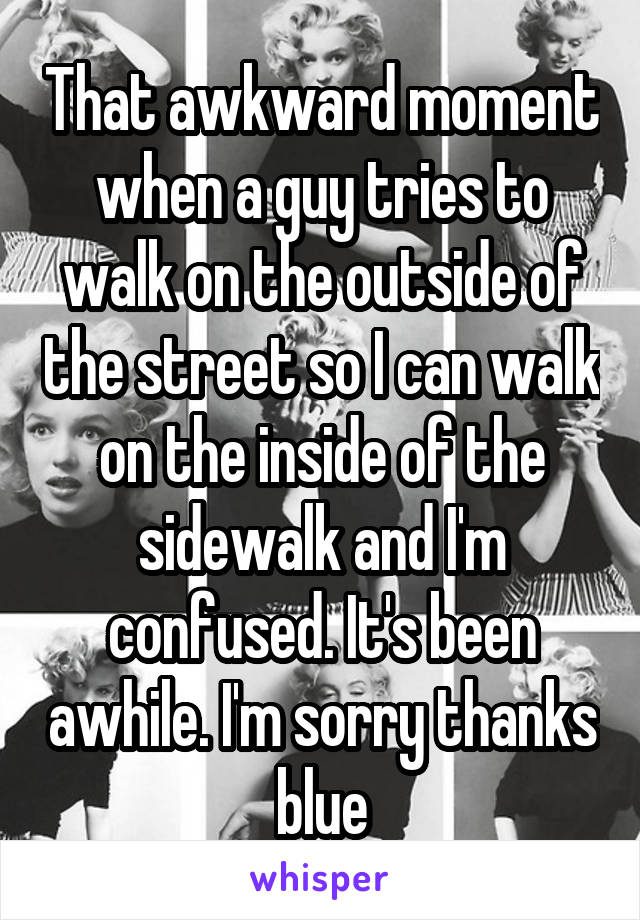 That awkward moment when a guy tries to walk on the outside of the street so I can walk on the inside of the sidewalk and I'm confused. It's been awhile. I'm sorry thanks blue