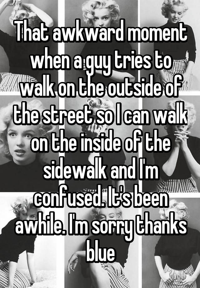 That awkward moment when a guy tries to walk on the outside of the street so I can walk on the inside of the sidewalk and I'm confused. It's been awhile. I'm sorry thanks blue