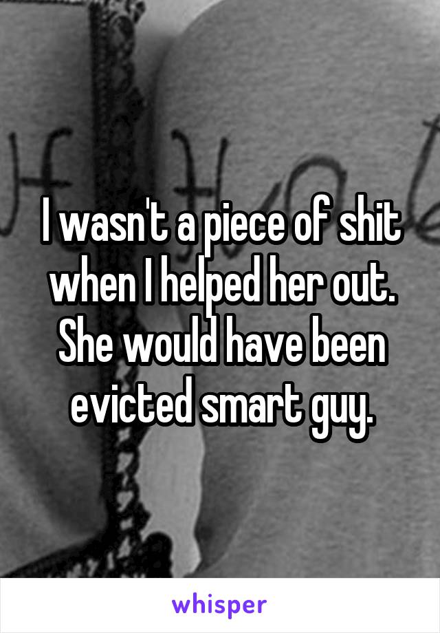 I wasn't a piece of shit when I helped her out. She would have been evicted smart guy.