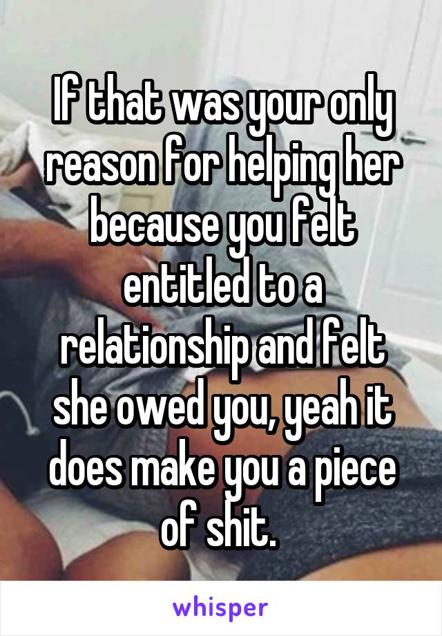 If that was your only reason for helping her because you felt entitled to a relationship and felt she owed you, yeah it does make you a piece of shit. 