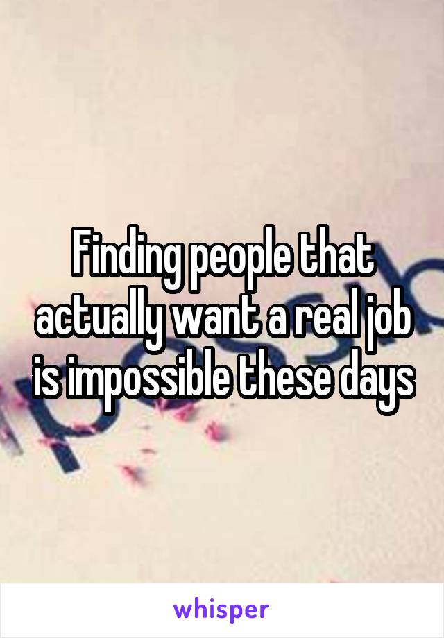 Finding people that actually want a real job is impossible these days