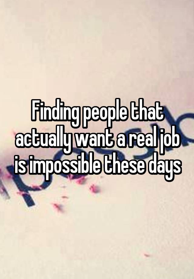 Finding people that actually want a real job is impossible these days