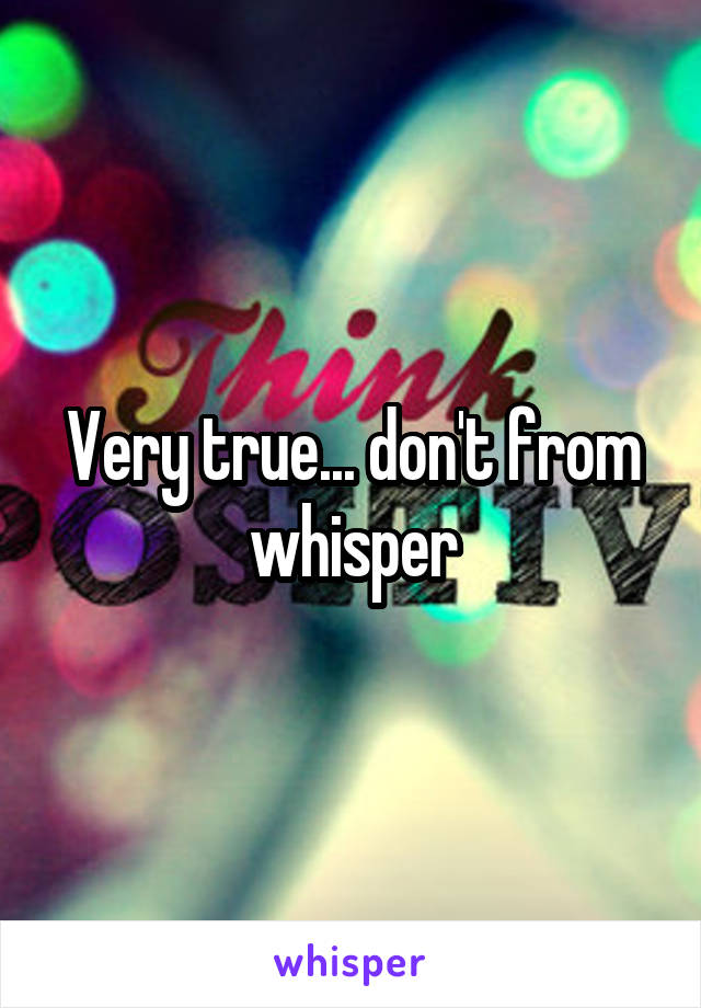 Very true... don't from whisper