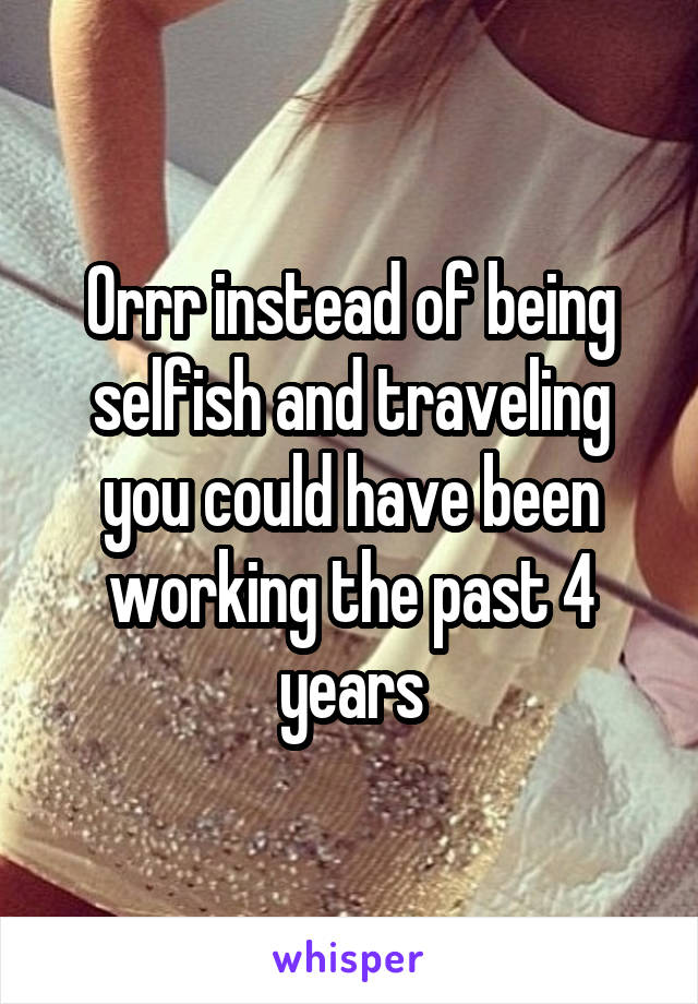 Orrr instead of being selfish and traveling you could have been working the past 4 years