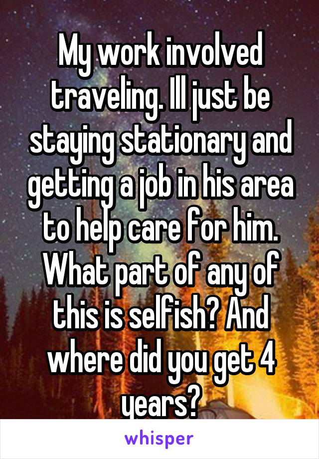 My work involved traveling. Ill just be staying stationary and getting a job in his area to help care for him. What part of any of this is selfish? And where did you get 4 years?