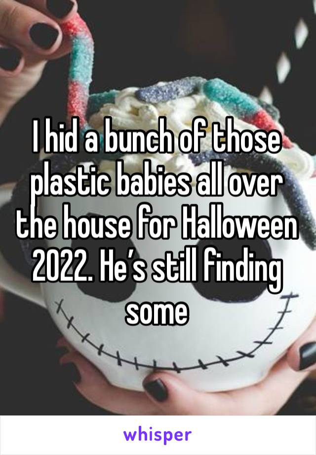 I hid a bunch of those plastic babies all over the house for Halloween 2022. He’s still finding some 