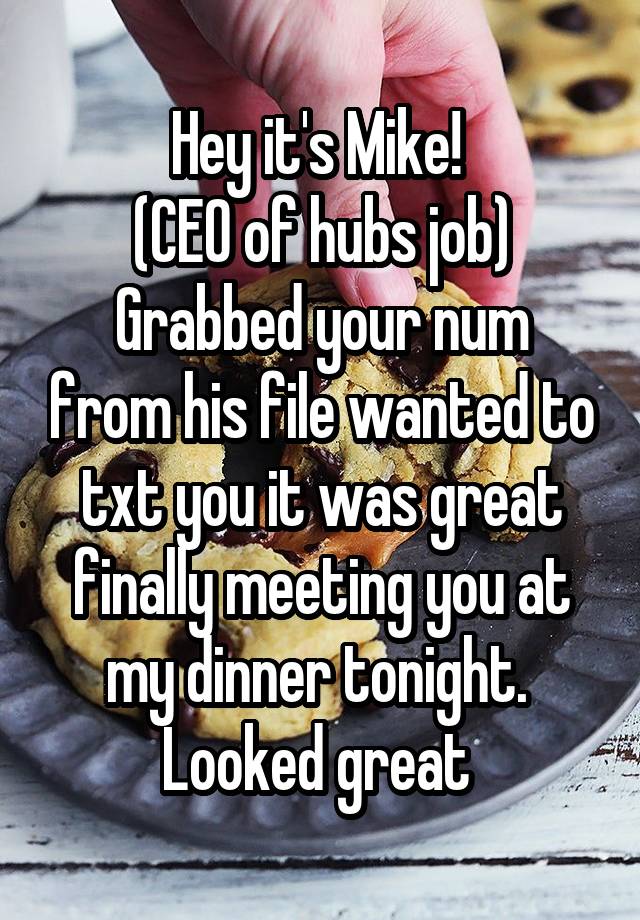 Hey it's Mike! 
(CEO of hubs job)
Grabbed your num from his file wanted to txt you it was great finally meeting you at my dinner tonight.  Looked great 