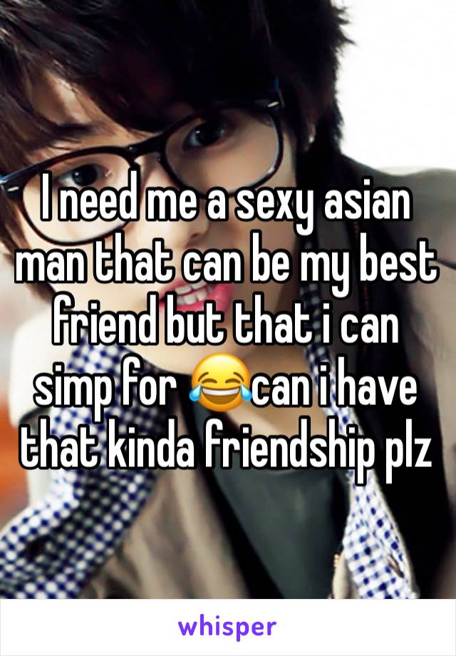 I need me a sexy asian man that can be my best friend but that i can simp for 😂can i have that kinda friendship plz