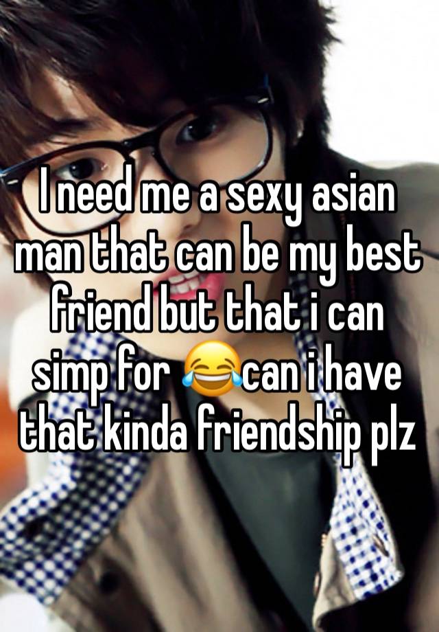 I need me a sexy asian man that can be my best friend but that i can simp for 😂can i have that kinda friendship plz