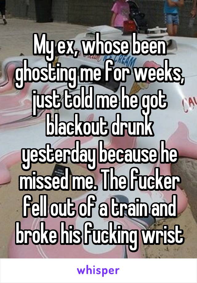 My ex, whose been ghosting me for weeks, just told me he got blackout drunk yesterday because he missed me. The fucker fell out of a train and broke his fucking wrist