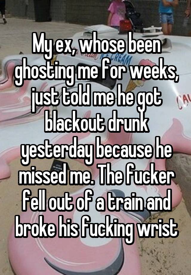 My ex, whose been ghosting me for weeks, just told me he got blackout drunk yesterday because he missed me. The fucker fell out of a train and broke his fucking wrist