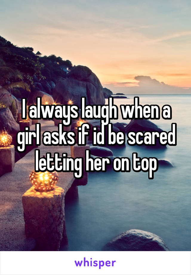 I always laugh when a girl asks if id be scared letting her on top