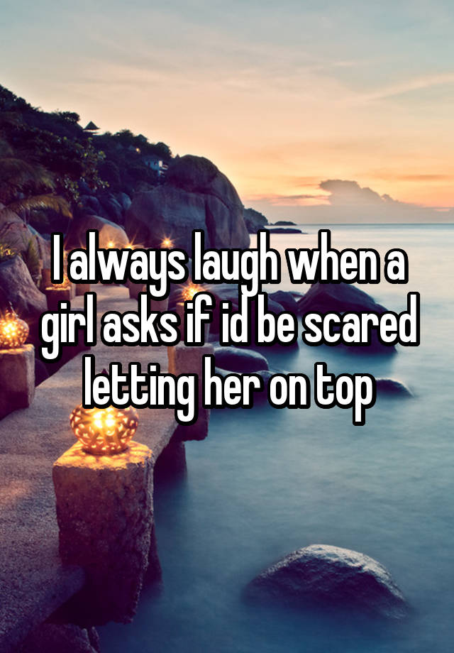 I always laugh when a girl asks if id be scared letting her on top