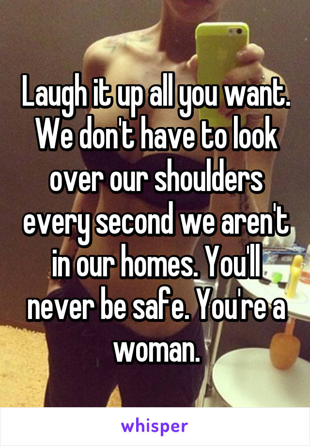 Laugh it up all you want. We don't have to look over our shoulders every second we aren't in our homes. You'll never be safe. You're a woman.