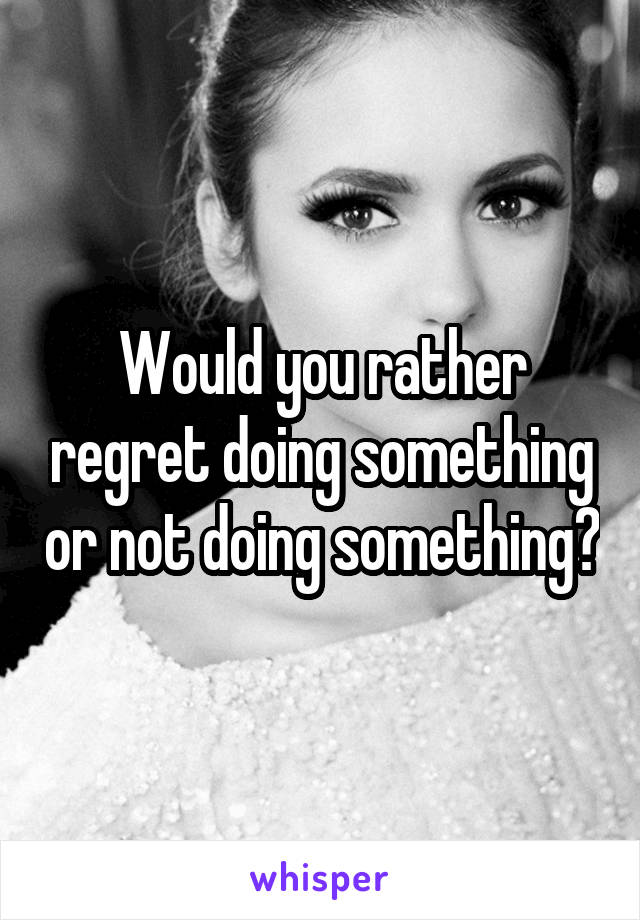 Would you rather regret doing something or not doing something?