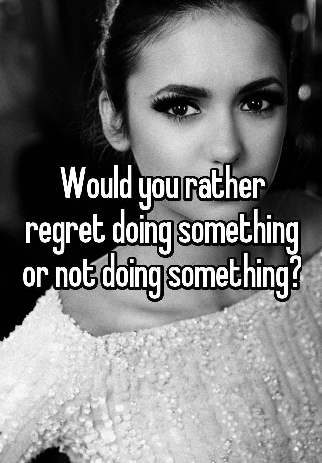 Would you rather regret doing something or not doing something?