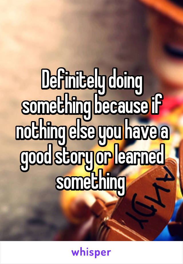 Definitely doing something because if nothing else you have a good story or learned something 