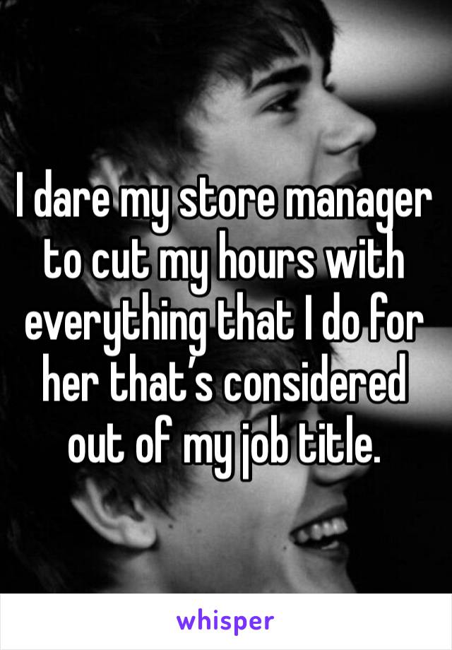 I dare my store manager to cut my hours with everything that I do for her that’s considered out of my job title. 