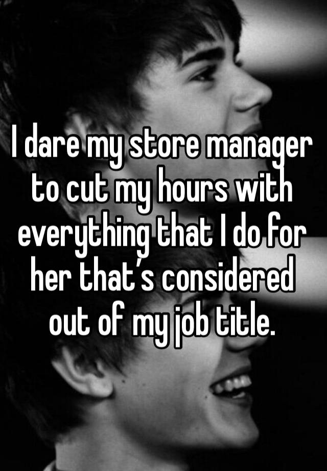 I dare my store manager to cut my hours with everything that I do for her that’s considered out of my job title. 