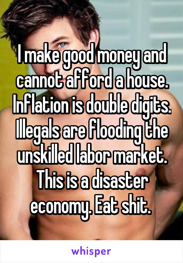 I make good money and cannot afford a house. Inflation is double digits. Illegals are flooding the unskilled labor market. This is a disaster economy. Eat shit. 