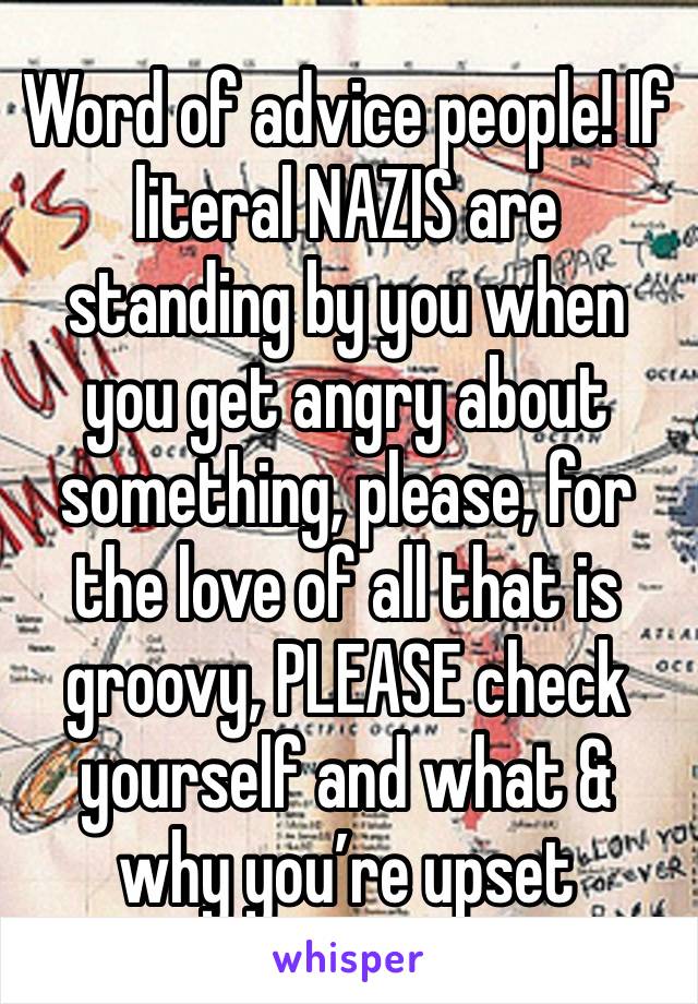 Word of advice people! If literal NAZIS are standing by you when you get angry about something, please, for the love of all that is groovy, PLEASE check yourself and what & why you’re upset